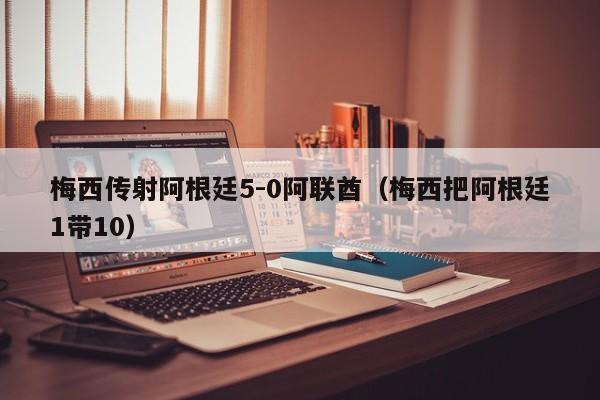 梅西传射阿根廷5-0阿联酋（梅西把阿根廷1带10）