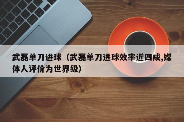 武磊单刀进球（武磊单刀进球效率近四成,媒体人评价为世界级）
