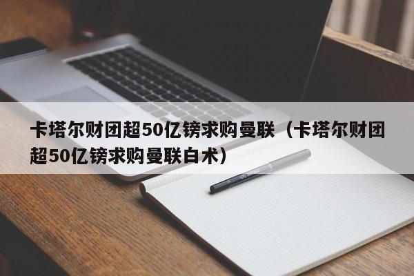 卡塔尔财团超50亿镑求购曼联（卡塔尔财团超50亿镑求购曼联白术）