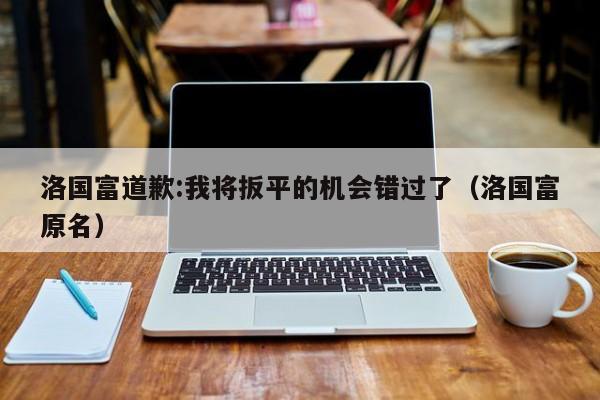 洛国富道歉:我将扳平的机会错过了（洛国富原名）