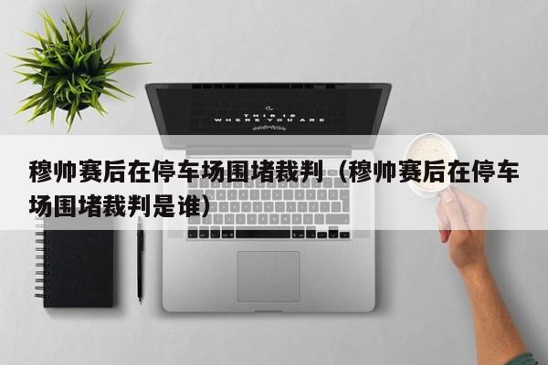 穆帅赛后在停车场围堵裁判（穆帅赛后在停车场围堵裁判是谁）